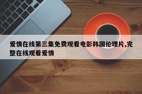爱情在线第三集免费观看电影韩国伦理片,完整在线观看爱情