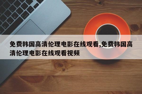 免费韩国高清伦理电影在线观看,免费韩国高清伦理电影在线观看视频