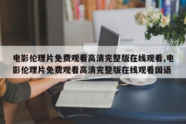 电影伦理片免费观看高清完整版在线观看,电影伦理片免费观看高清完整版在线观看国语
