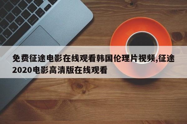 免费征途电影在线观看韩国伦理片视频,征途2020电影高清版在线观看