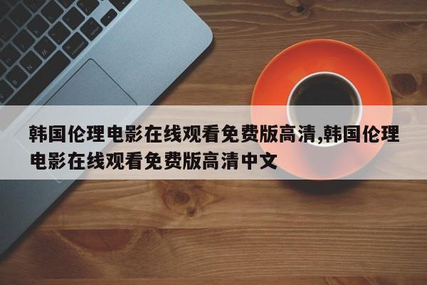 韩国伦理电影在线观看免费版高清,韩国伦理电影在线观看免费版高清中文