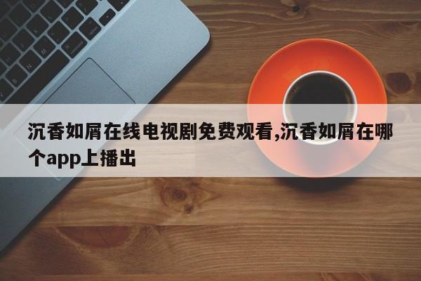 沉香如屑在线电视剧免费观看,沉香如屑在哪个app上播出