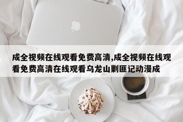 成全视频在线观看免费高清,成全视频在线观看免费高清在线观看乌龙山剿匪记动漫成