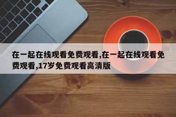 在一起在线观看免费观看,在一起在线观看免费观看,17岁免费观看高清版