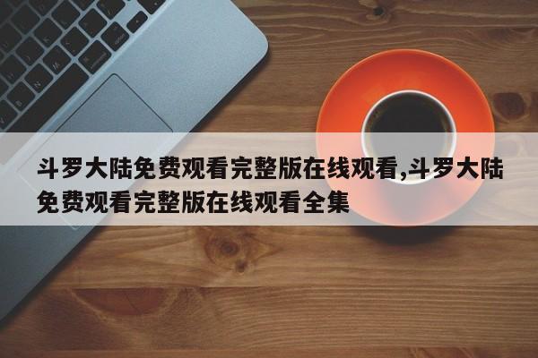 斗罗大陆免费观看完整版在线观看,斗罗大陆免费观看完整版在线观看全集