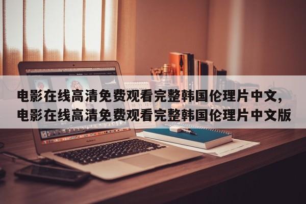 电影在线高清免费观看完整韩国伦理片中文,电影在线高清免费观看完整韩国伦理片中文版