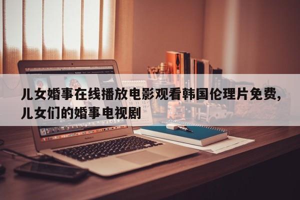 儿女婚事在线播放电影观看韩国伦理片免费,儿女们的婚事电视剧