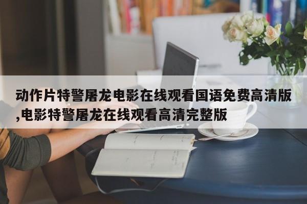 动作片特警屠龙电影在线观看国语免费高清版,电影特警屠龙在线观看高清完整版