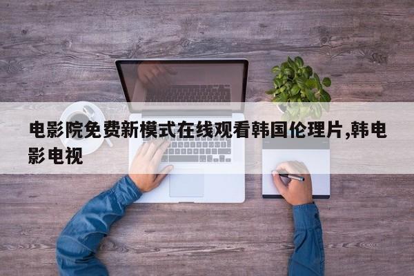 电影院免费新模式在线观看韩国伦理片,韩电影电视
