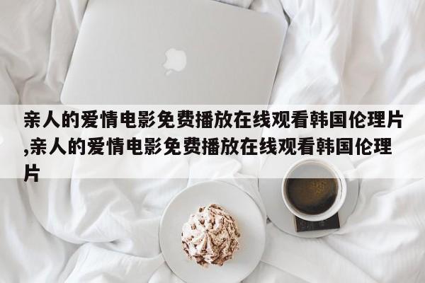亲人的爱情电影免费播放在线观看韩国伦理片,亲人的爱情电影免费播放在线观看韩国伦理片