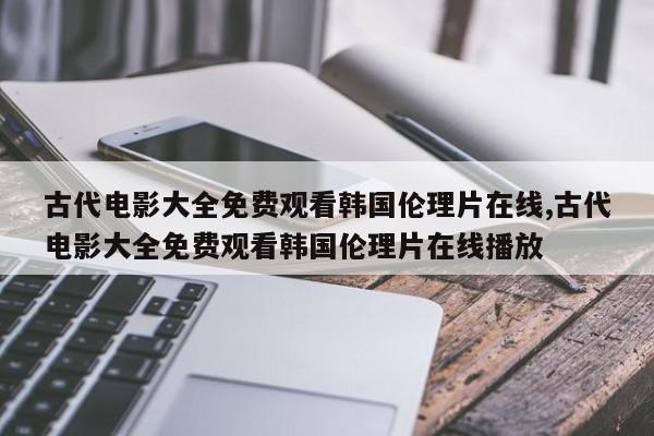 古代电影大全免费观看韩国伦理片在线,古代电影大全免费观看韩国伦理片在线播放