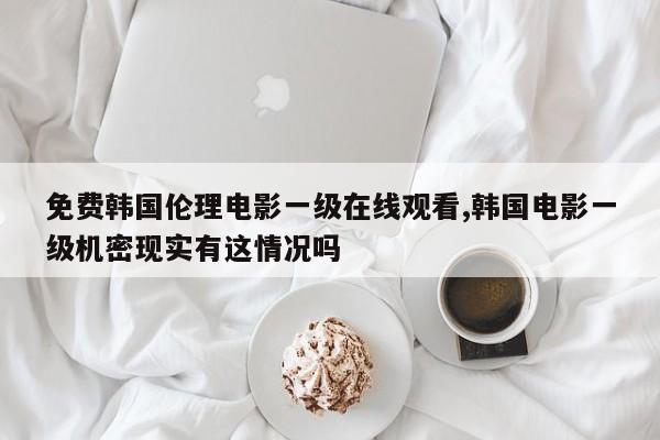 免费韩国伦理电影一级在线观看,韩国电影一级机密现实有这情况吗