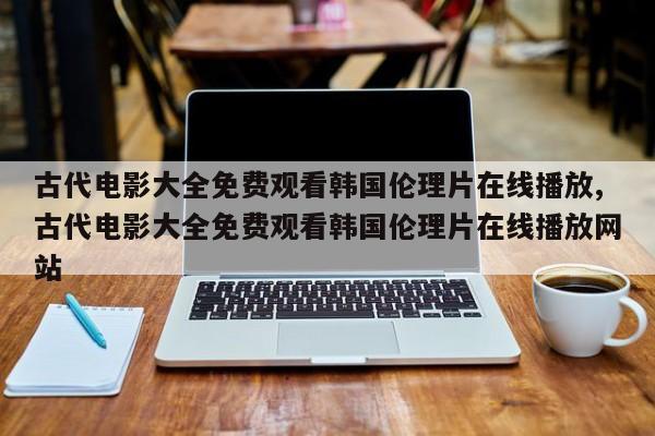 古代电影大全免费观看韩国伦理片在线播放,古代电影大全免费观看韩国伦理片在线播放网站