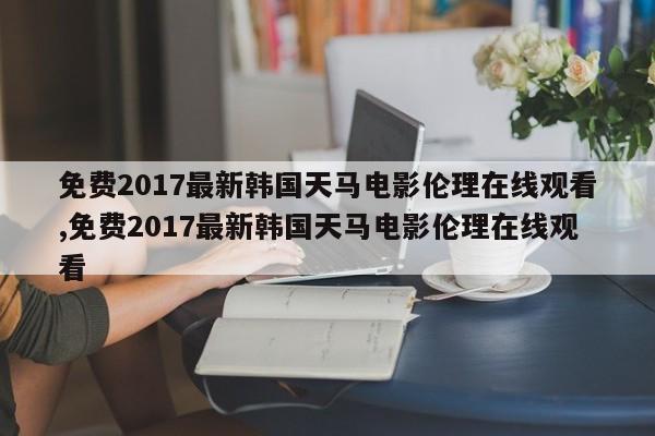 免费2017最新韩国天马电影伦理在线观看,免费2017最新韩国天马电影伦理在线观看