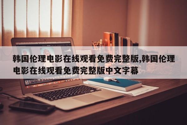 韩国伦理电影在线观看免费完整版,韩国伦理电影在线观看免费完整版中文字幕