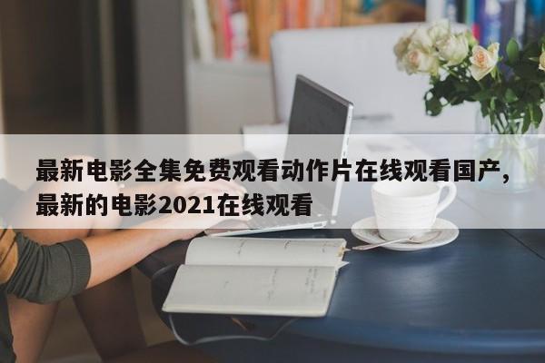 最新电影全集免费观看动作片在线观看国产,最新的电影2021在线观看