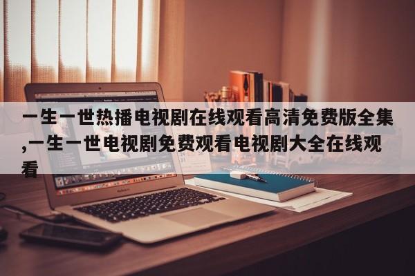 一生一世热播电视剧在线观看高清免费版全集,一生一世电视剧免费观看电视剧大全在线观看