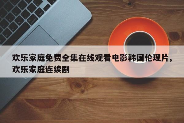 欢乐家庭免费全集在线观看电影韩国伦理片,欢乐家庭连续剧