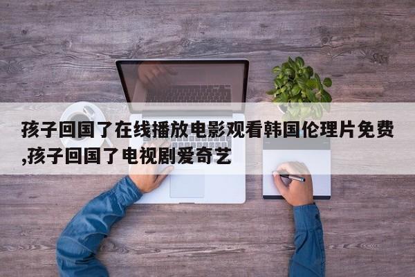 孩子回国了在线播放电影观看韩国伦理片免费,孩子回国了电视剧爱奇艺