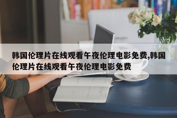 韩国伦理片在线观看午夜伦理电影免费,韩国伦理片在线观看午夜伦理电影免费