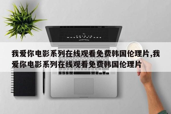 我爱你电影系列在线观看免费韩国伦理片,我爱你电影系列在线观看免费韩国伦理片