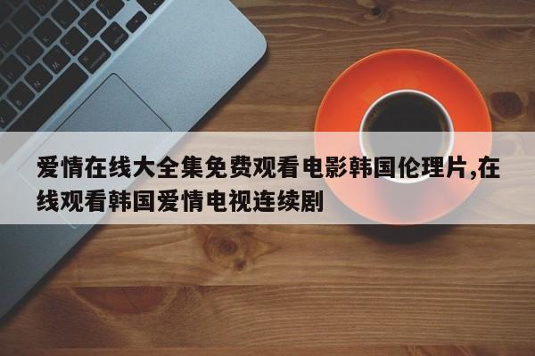 爱情在线大全集免费观看电影韩国伦理片,在线观看韩国爱情电视连续剧