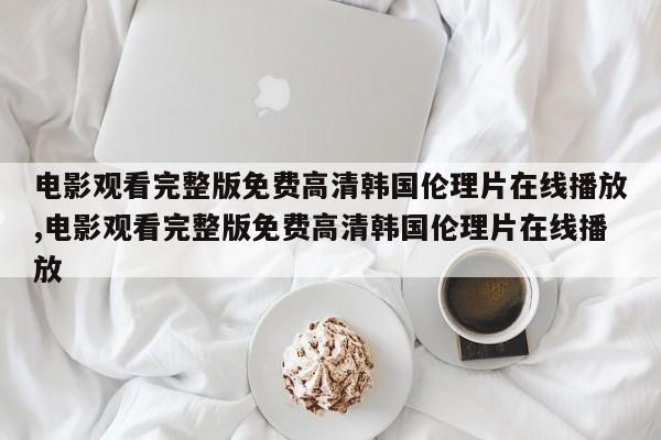 电影观看完整版免费高清韩国伦理片在线播放,电影观看完整版免费高清韩国伦理片在线播放