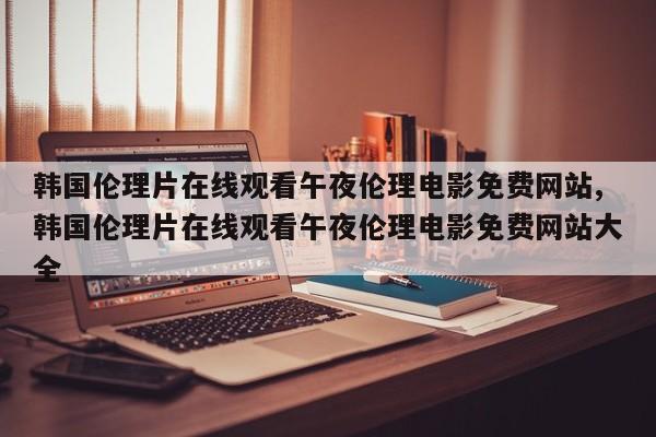 韩国伦理片在线观看午夜伦理电影免费网站,韩国伦理片在线观看午夜伦理电影免费网站大全