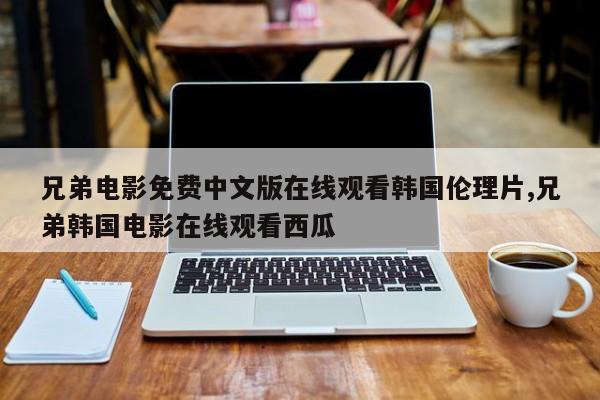 兄弟电影免费中文版在线观看韩国伦理片,兄弟韩国电影在线观看西瓜