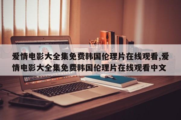 爱情电影大全集免费韩国伦理片在线观看,爱情电影大全集免费韩国伦理片在线观看中文