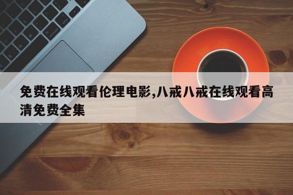 免费在线观看伦理电影,八戒八戒在线观看高清免费全集