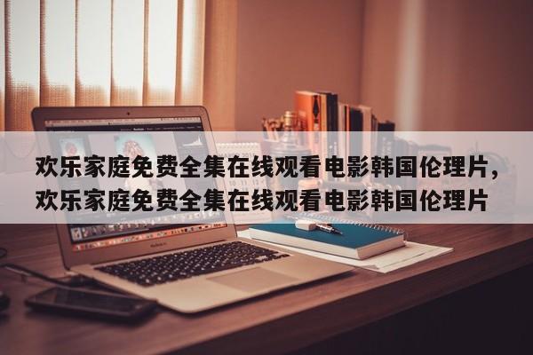 欢乐家庭免费全集在线观看电影韩国伦理片,欢乐家庭免费全集在线观看电影韩国伦理片