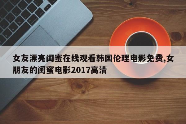 女友漂亮闺蜜在线观看韩国伦理电影免费,女朋友的闺蜜电影2017高清