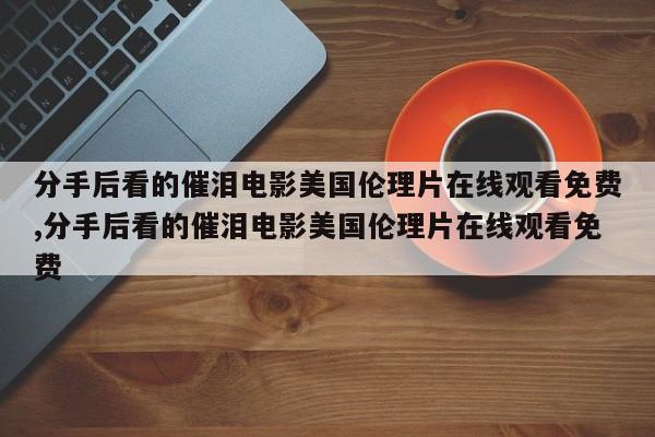 分手后看的催泪电影美国伦理片在线观看免费,分手后看的催泪电影美国伦理片在线观看免费