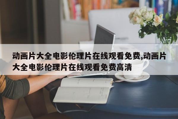 动画片大全电影伦理片在线观看免费,动画片大全电影伦理片在线观看免费高清