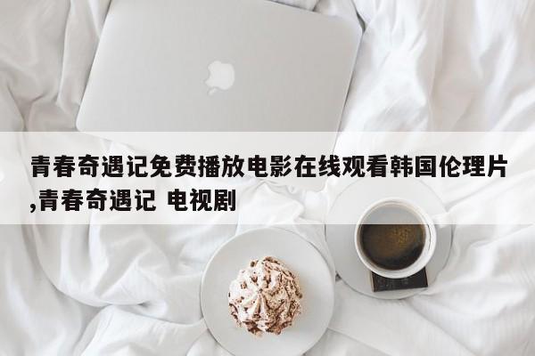 青春奇遇记免费播放电影在线观看韩国伦理片,青春奇遇记 电视剧
