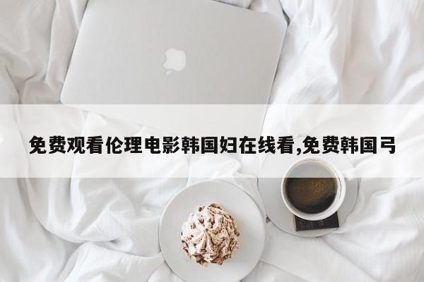 免费观看伦理电影韩国妇在线看,免费韩国弓