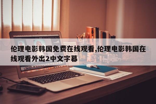 伦理电影韩国免费在线观看,伦理电影韩国在线观看外出2中文字幕
