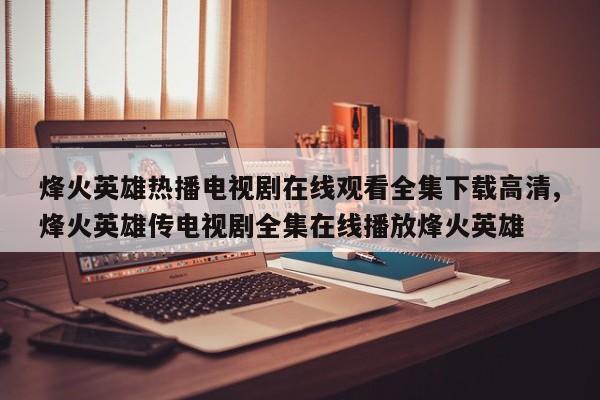 烽火英雄热播电视剧在线观看全集下载高清,烽火英雄传电视剧全集在线播放烽火英雄