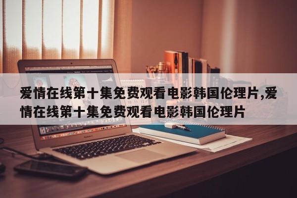爱情在线第十集免费观看电影韩国伦理片,爱情在线第十集免费观看电影韩国伦理片
