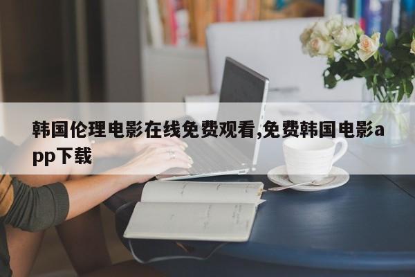 韩国伦理电影在线免费观看,免费韩国电影app下载