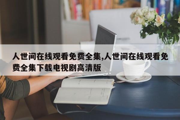 人世间在线观看免费全集,人世间在线观看免费全集下载电视剧高清版