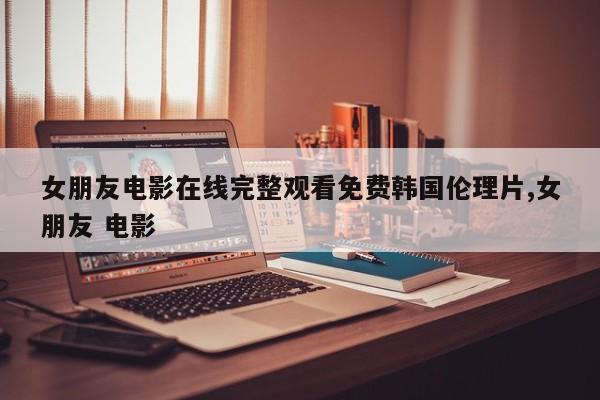 女朋友电影在线完整观看免费韩国伦理片,女朋友 电影