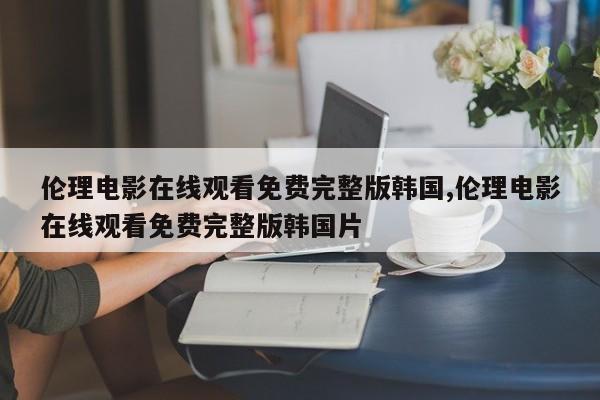 伦理电影在线观看免费完整版韩国,伦理电影在线观看免费完整版韩国片