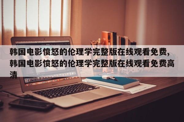 韩国电影愤怒的伦理学完整版在线观看免费,韩国电影愤怒的伦理学完整版在线观看免费高清