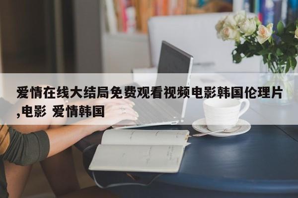 爱情在线大结局免费观看视频电影韩国伦理片,电影 爱情韩国
