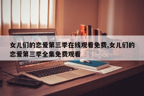 女儿们的恋爱第三季在线观看免费,女儿们的恋爱第三季全集免费观看