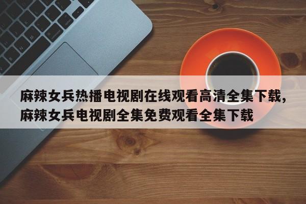 麻辣女兵热播电视剧在线观看高清全集下载,麻辣女兵电视剧全集免费观看全集下载