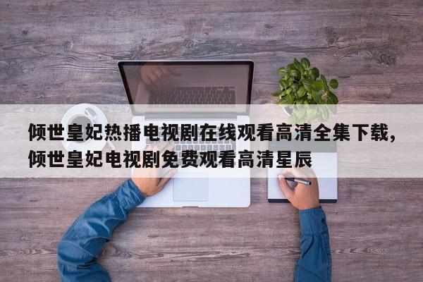 倾世皇妃热播电视剧在线观看高清全集下载,倾世皇妃电视剧免费观看高清星辰