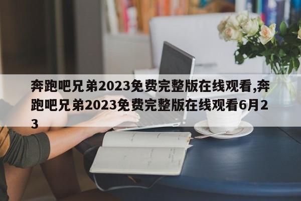 奔跑吧兄弟2023免费完整版在线观看,奔跑吧兄弟2023免费完整版在线观看6月23